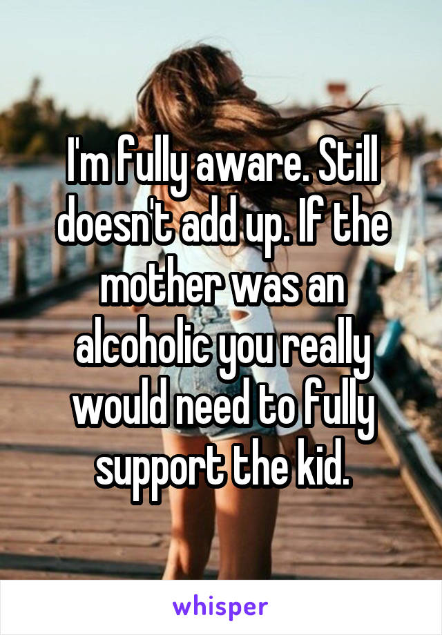 I'm fully aware. Still doesn't add up. If the mother was an alcoholic you really would need to fully support the kid.