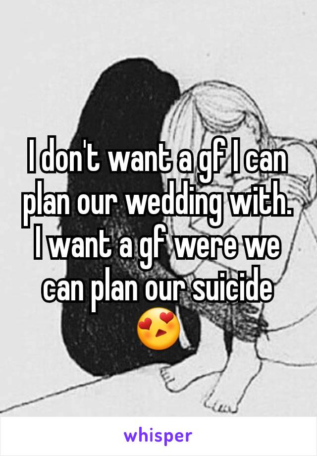 I don't want a gf I can plan our wedding with. I want a gf were we can plan our suicide😍