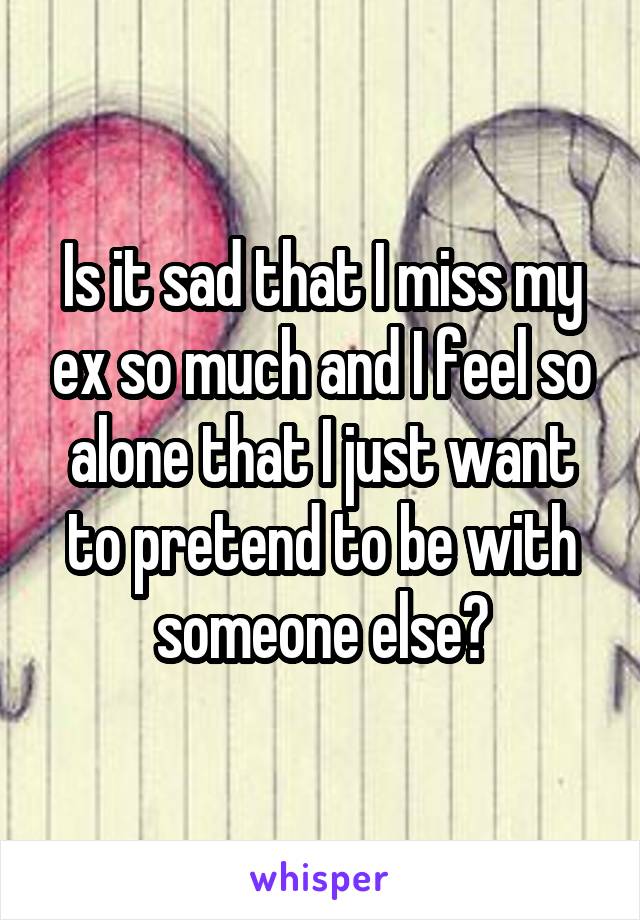 Is it sad that I miss my ex so much and I feel so alone that I just want to pretend to be with someone else?