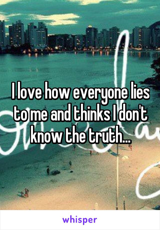 I love how everyone lies to me and thinks I don't know the truth...