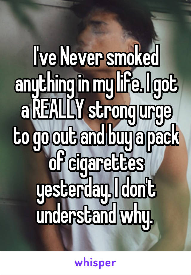 I've Never smoked anything in my life. I got a REALLY strong urge to go out and buy a pack of cigarettes yesterday. I don't understand why. 