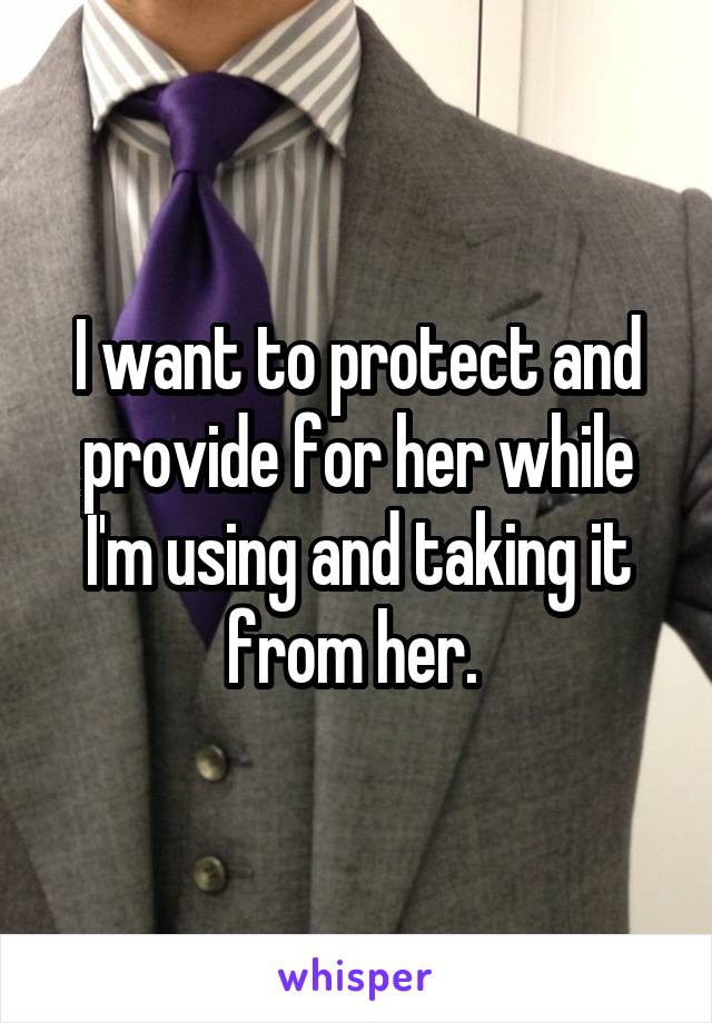 I want to protect and provide for her while I'm using and taking it from her. 