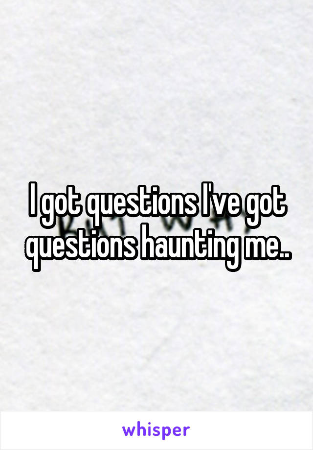 I got questions I've got questions haunting me..