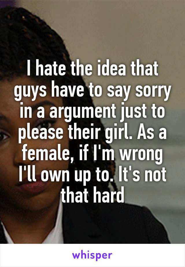 I hate the idea that guys have to say sorry in a argument just to please their girl. As a female, if I'm wrong I'll own up to. It's not that hard