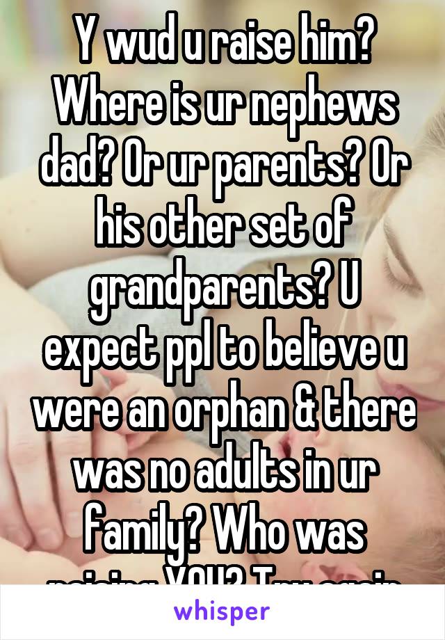 Y wud u raise him? Where is ur nephews dad? Or ur parents? Or his other set of grandparents? U expect ppl to believe u were an orphan & there was no adults in ur family? Who was raising YOU? Try again