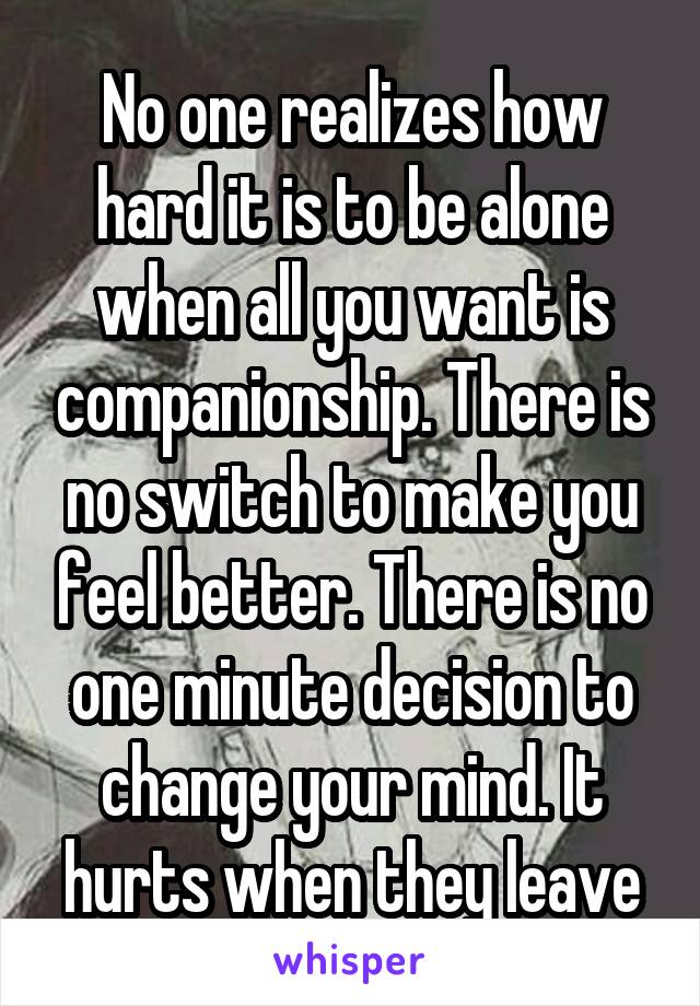 No one realizes how hard it is to be alone when all you want is companionship. There is no switch to make you feel better. There is no one minute decision to change your mind. It hurts when they leave