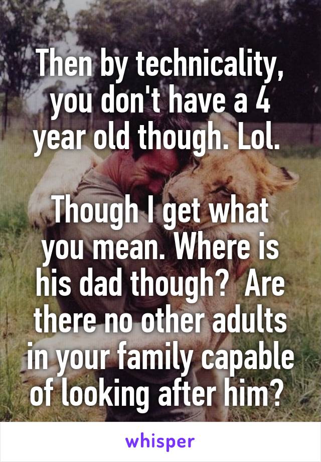 Then by technicality, you don't have a 4 year old though. Lol. 

Though I get what you mean. Where is his dad though?  Are there no other adults in your family capable of looking after him? 