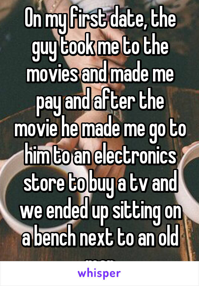 On my first date, the guy took me to the movies and made me pay and after the movie he made me go to him to an electronics store to buy a tv and we ended up sitting on a bench next to an old man