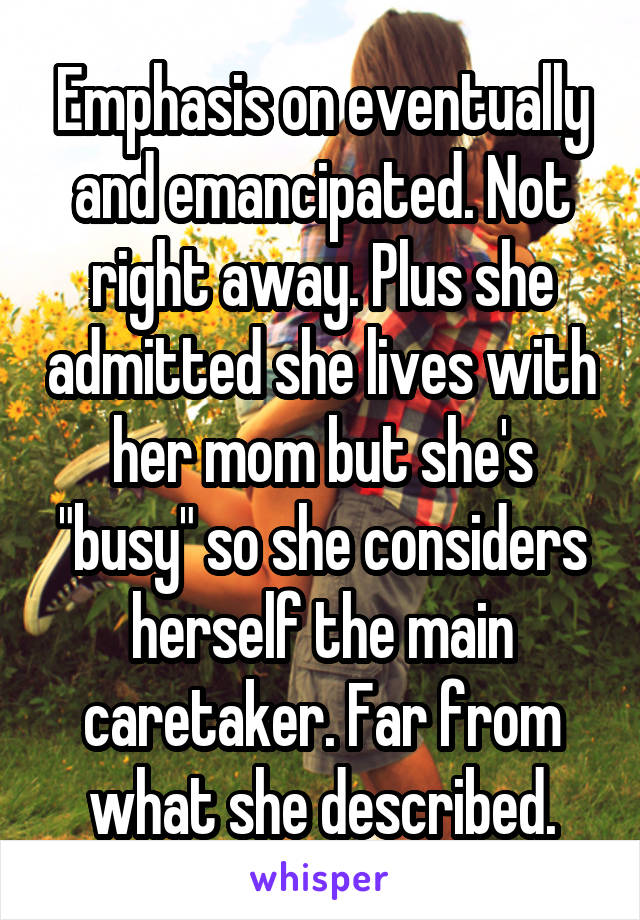 Emphasis on eventually and emancipated. Not right away. Plus she admitted she lives with her mom but she's "busy" so she considers herself the main caretaker. Far from what she described.