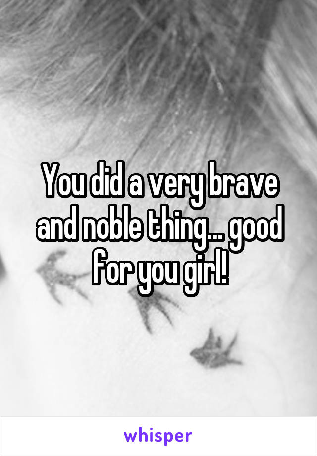 You did a very brave and noble thing... good for you girl!