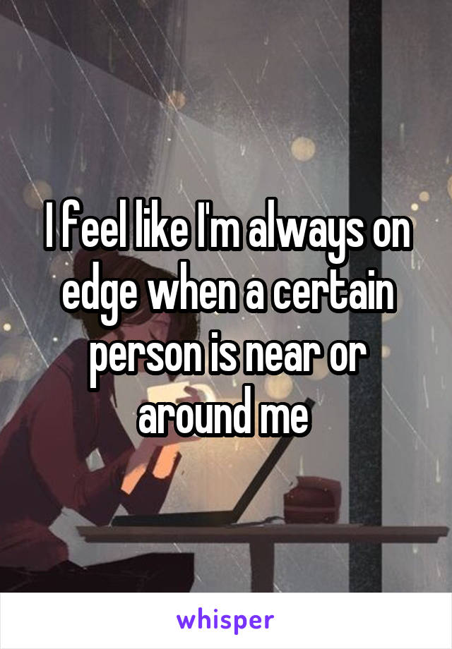 I feel like I'm always on edge when a certain person is near or around me 