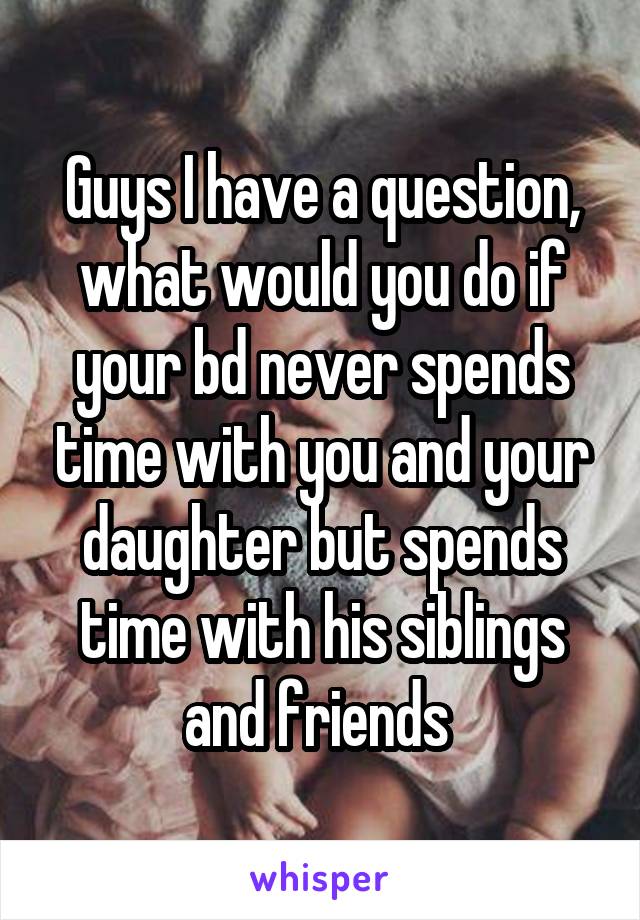 Guys I have a question, what would you do if your bd never spends time with you and your daughter but spends time with his siblings and friends 