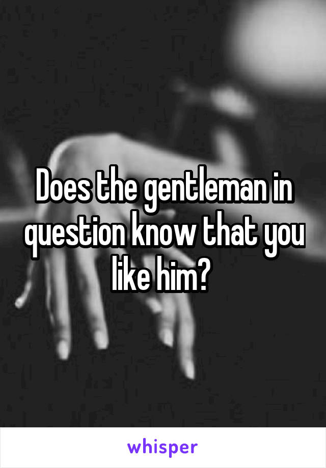 Does the gentleman in question know that you like him? 