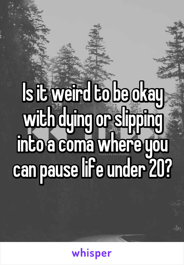 Is it weird to be okay with dying or slipping into a coma where you can pause life under 20?