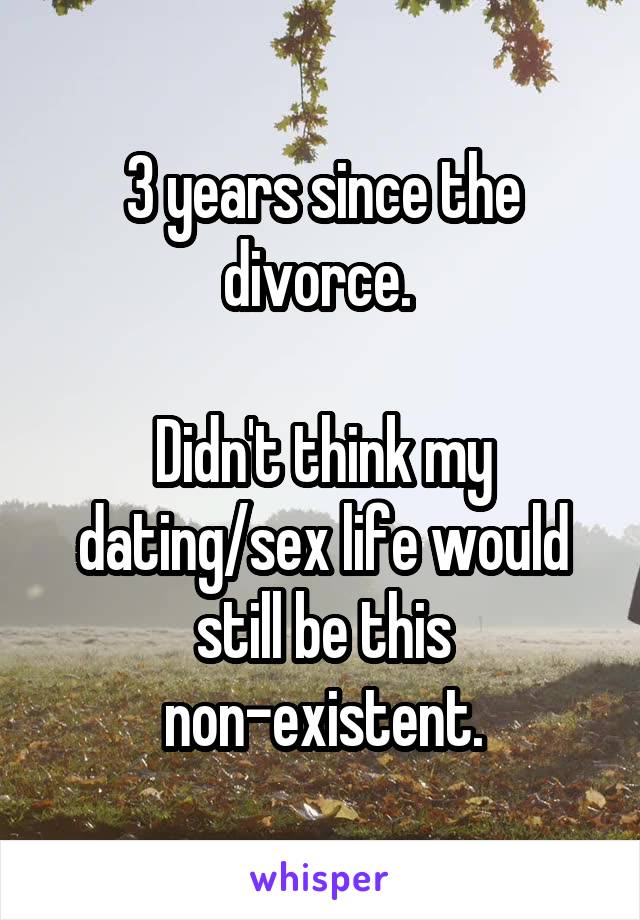 3 years since the divorce. 

Didn't think my dating/sex life would still be this non-existent.