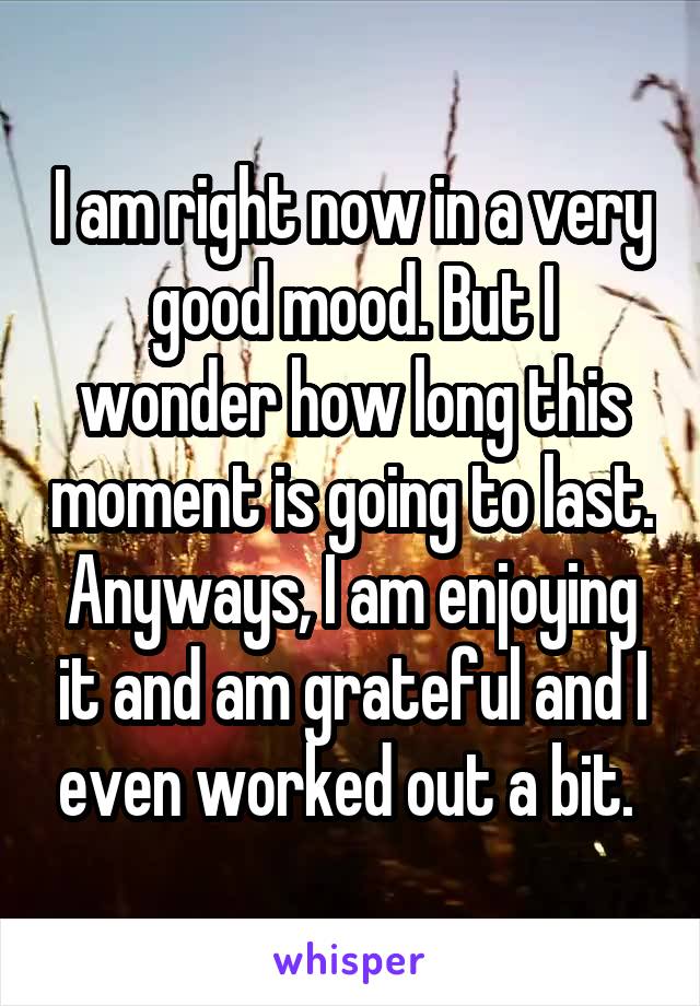 I am right now in a very good mood. But I wonder how long this moment is going to last. Anyways, I am enjoying it and am grateful and I even worked out a bit. 