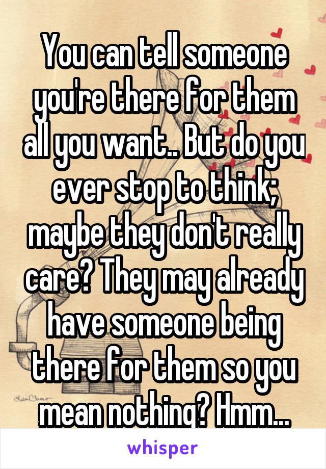 You can tell someone you're there for them all you want.. But do you ever stop to think; maybe they don't really care? They may already have someone being there for them so you mean nothing? Hmm...