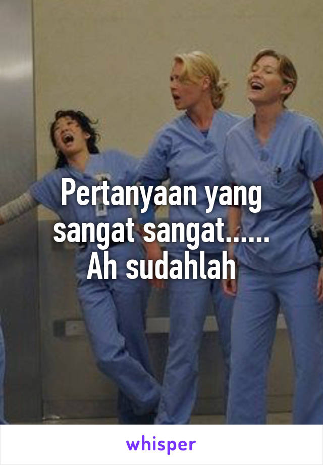 Pertanyaan yang sangat sangat......
Ah sudahlah