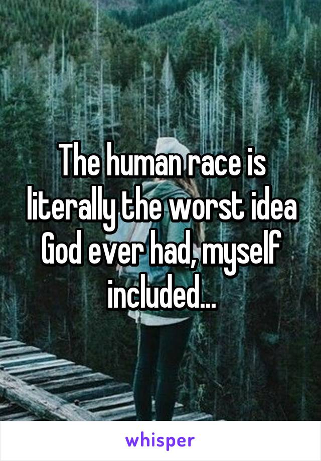 The human race is literally the worst idea God ever had, myself included...