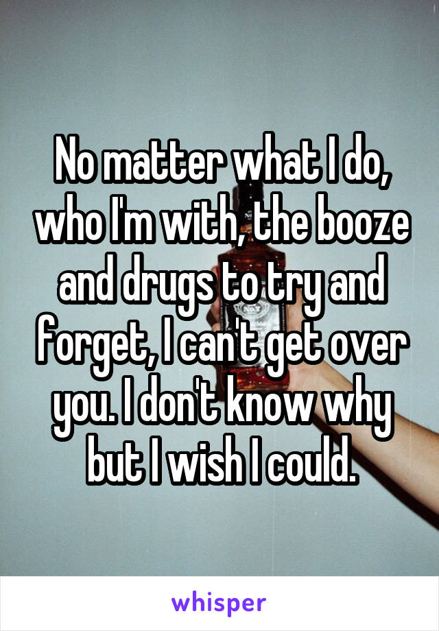 No matter what I do, who I'm with, the booze and drugs to try and forget, I can't get over you. I don't know why but I wish I could.