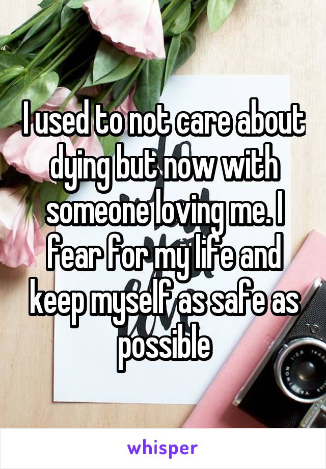 I used to not care about dying but now with someone loving me. I fear for my life and keep myself as safe as possible