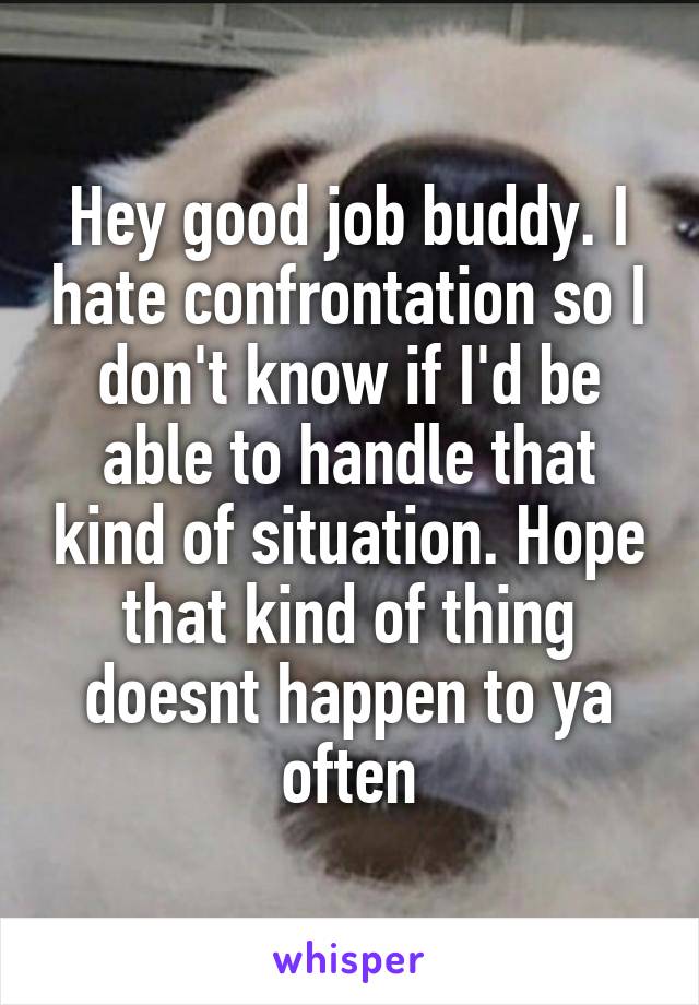 Hey good job buddy. I hate confrontation so I don't know if I'd be able to handle that kind of situation. Hope that kind of thing doesnt happen to ya often