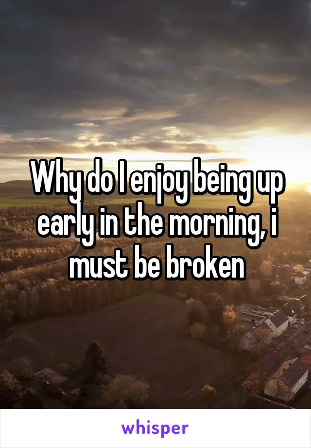 Why do I enjoy being up early in the morning, i must be broken