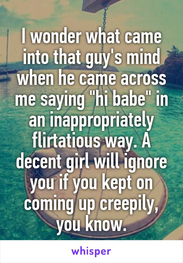 I wonder what came into that guy's mind when he came across me saying "hi babe" in an inappropriately flirtatious way. A decent girl will ignore you if you kept on coming up creepily, you know.