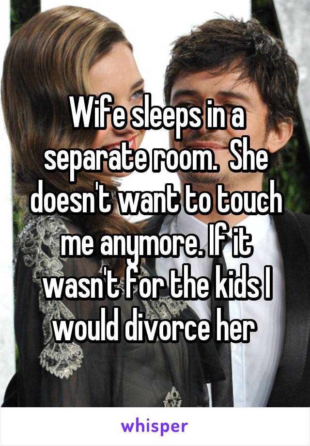 Wife sleeps in a separate room.  She doesn't want to touch me anymore. If it wasn't for the kids I would divorce her 