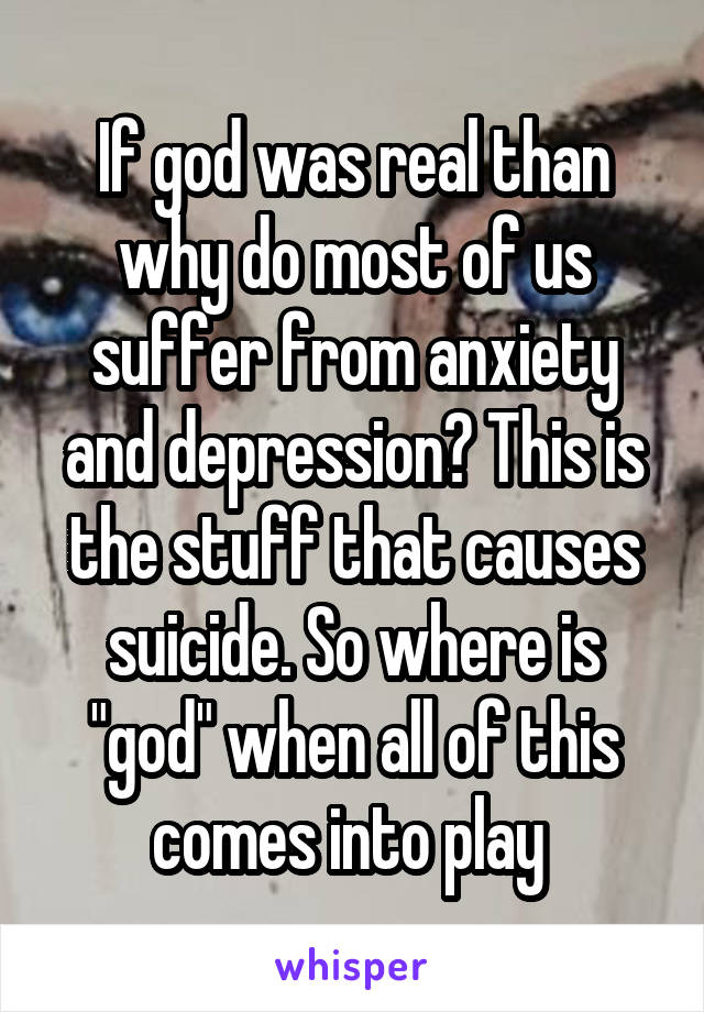 If god was real than why do most of us suffer from anxiety and depression? This is the stuff that causes suicide. So where is "god" when all of this comes into play 