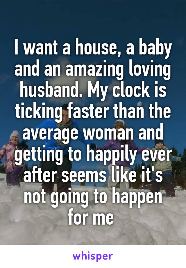 I want a house, a baby and an amazing loving husband. My clock is ticking faster than the average woman and getting to happily ever after seems like it's not going to happen for me 