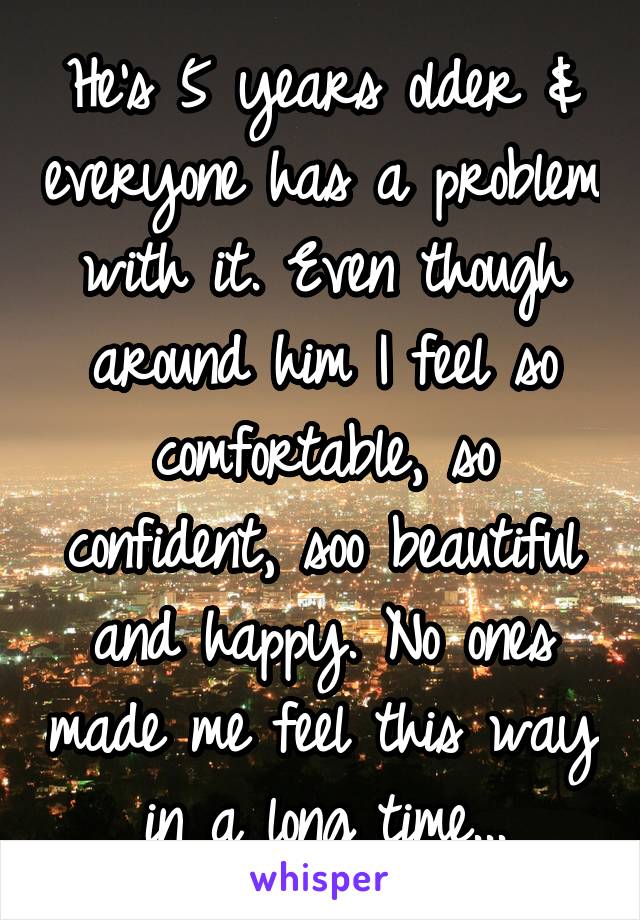 He's 5 years older & everyone has a problem with it. Even though around him I feel so comfortable, so confident, soo beautiful and happy. No ones made me feel this way in a long time...