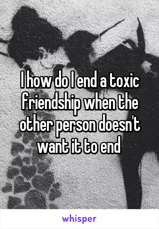 I how do I end a toxic friendship when the other person doesn't want it to end 