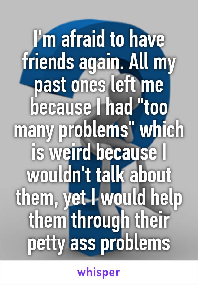 I'm afraid to have friends again. All my past ones left me because I had "too many problems" which is weird because I wouldn't talk about them, yet I would help them through their petty ass problems