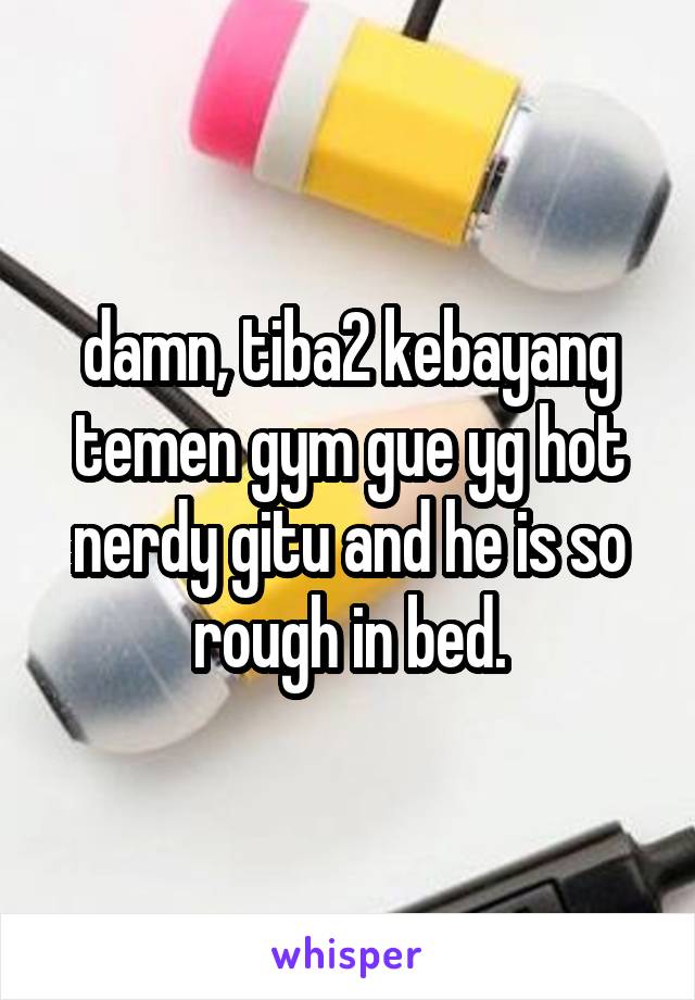 damn, tiba2 kebayang temen gym gue yg hot nerdy gitu and he is so rough in bed.