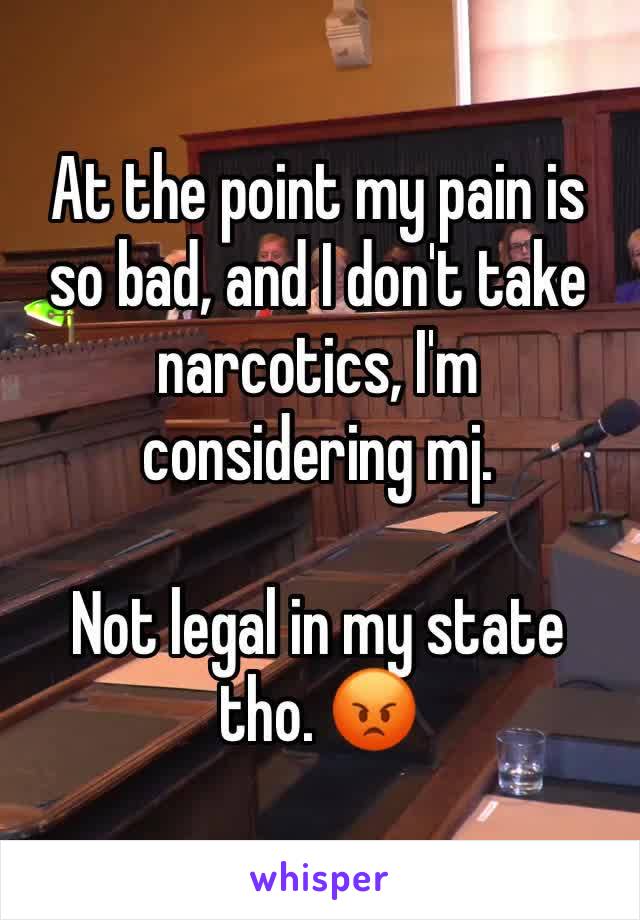 At the point my pain is so bad, and I don't take narcotics, I'm considering mj.

Not legal in my state tho. 😡