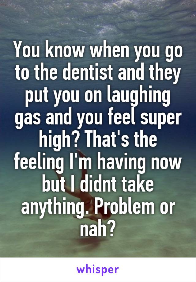 You know when you go to the dentist and they put you on laughing gas and you feel super high? That's the feeling I'm having now but I didnt take anything. Problem or nah?