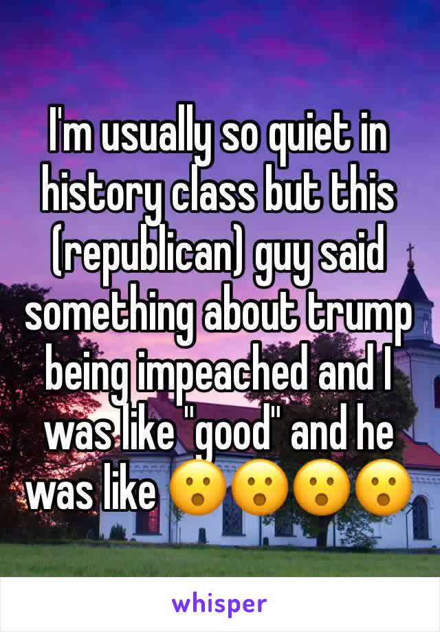 I'm usually so quiet in history class but this (republican) guy said something about trump being impeached and I was like "good" and he was like 😮😮😮😮