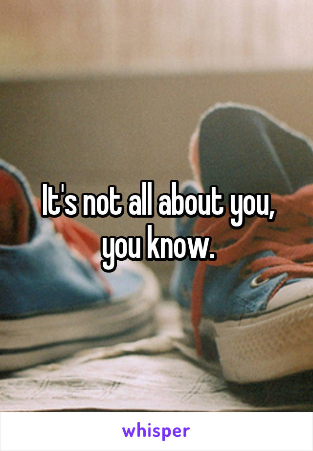 It's not all about you, you know.