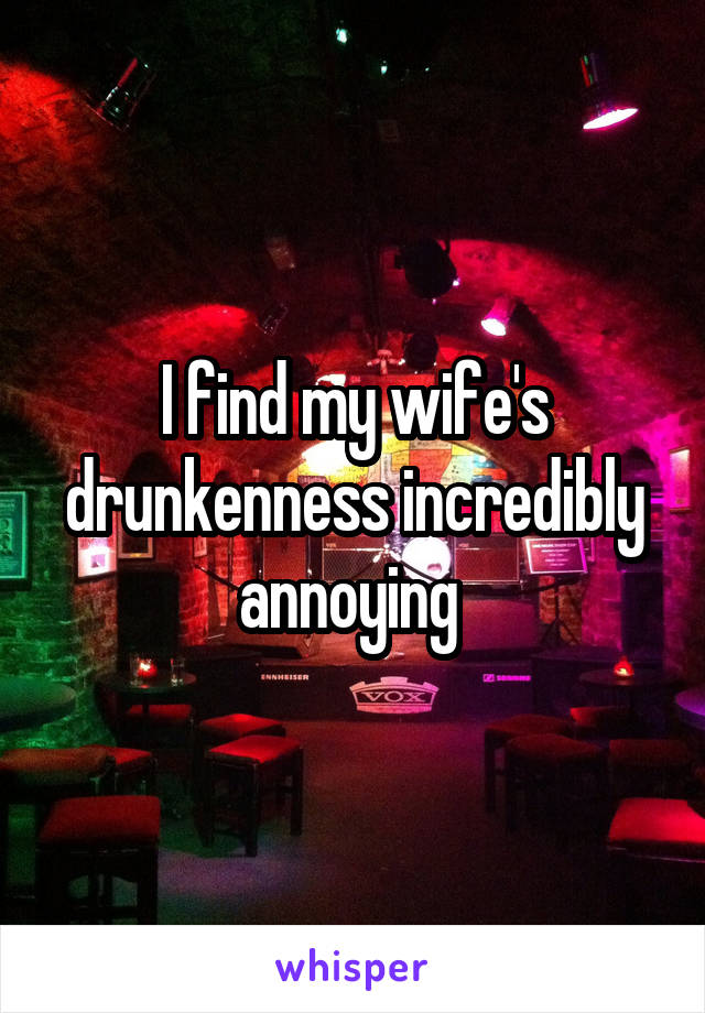 I find my wife's drunkenness incredibly annoying 