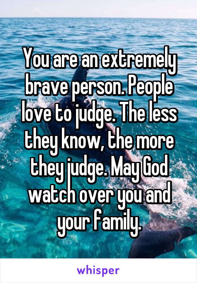 You are an extremely brave person. People love to judge. The less they know, the more they judge. May God watch over you and your family.