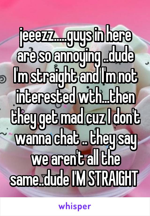 jeeezz.....guys in here are so annoying ..dude I'm straight and I'm not interested wth...then they get mad cuz I don't wanna chat .. they say we aren't all the same..dude I'M STRAIGHT 