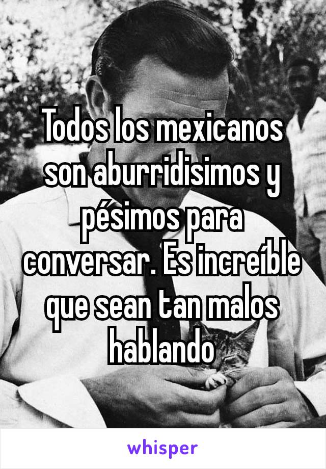 Todos los mexicanos son aburridisimos y pésimos para conversar. Es increíble que sean tan malos hablando