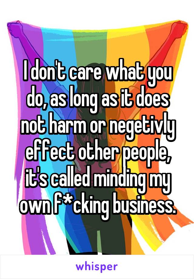 I don't care what you do, as long as it does not harm or negetivly effect other people, it's called minding my own f*cking business.