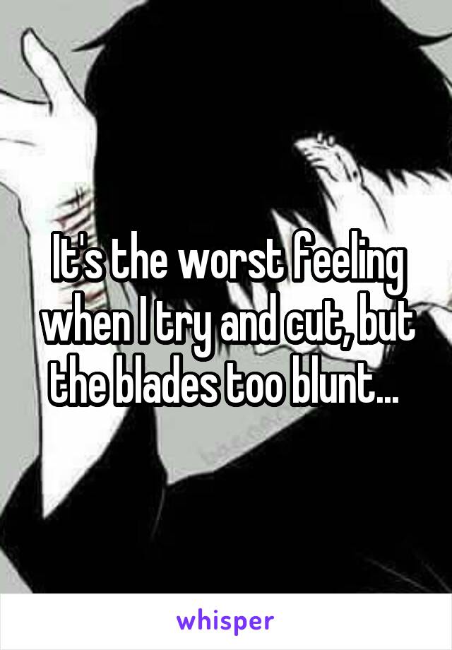 It's the worst feeling when I try and cut, but the blades too blunt... 