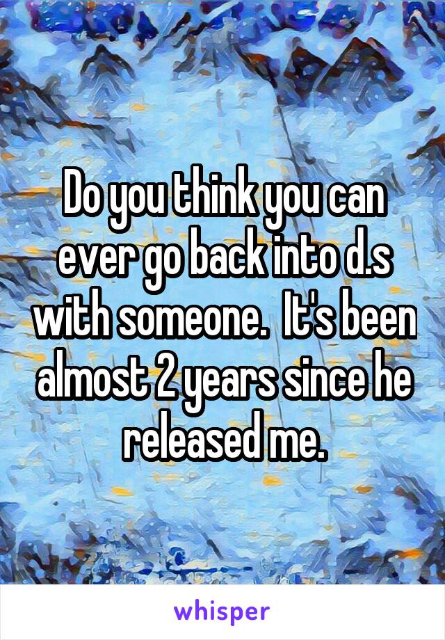 Do you think you can ever go back into d.s with someone.  It's been almost 2 years since he released me.