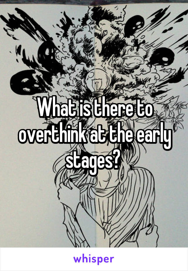 What is there to overthink at the early stages? 