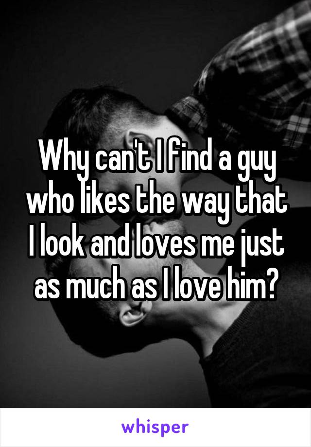 Why can't I find a guy who likes the way that I look and loves me just as much as I love him?