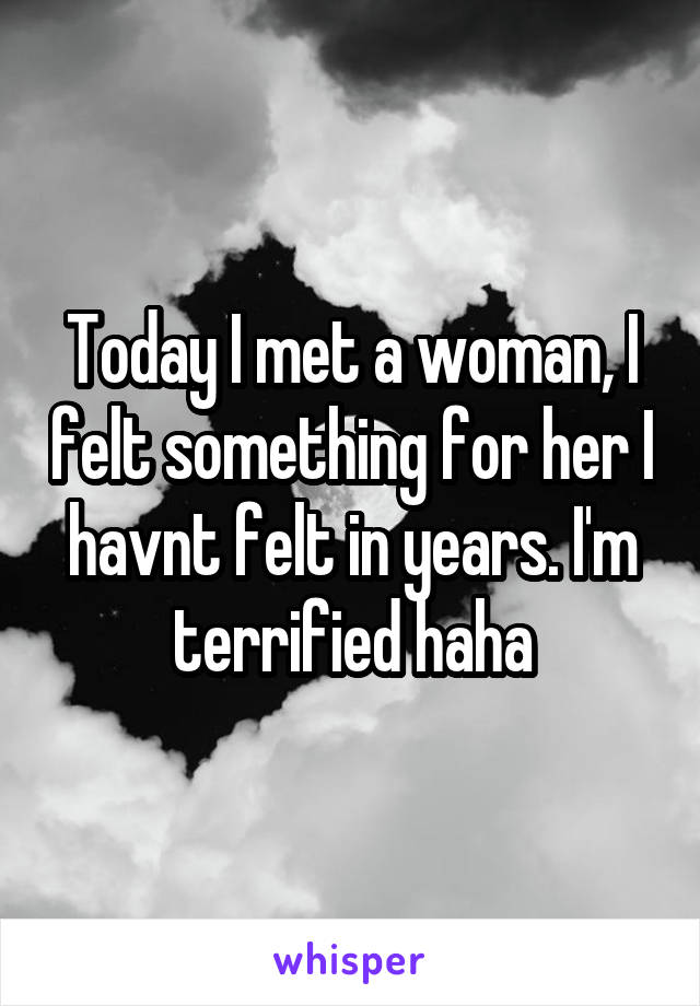 Today I met a woman, I felt something for her I havnt felt in years. I'm terrified haha