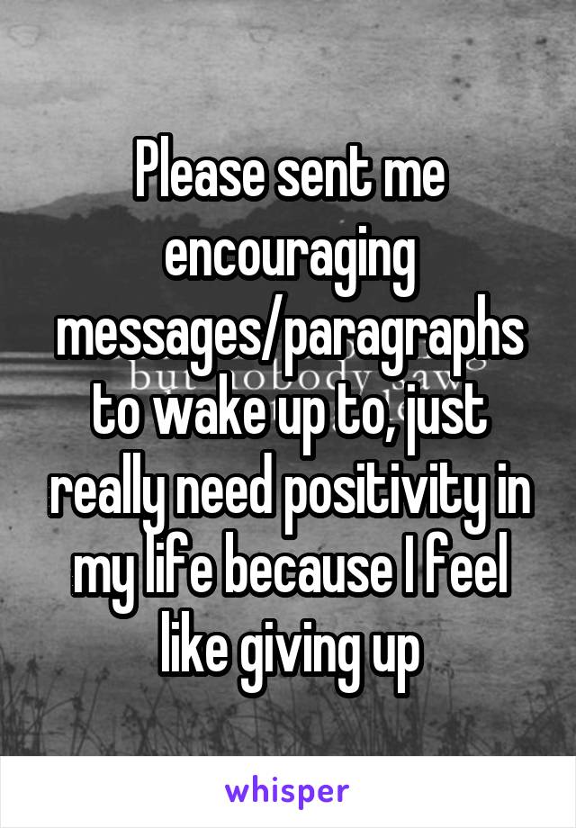 Please sent me encouraging messages/paragraphs to wake up to, just really need positivity in my life because I feel like giving up